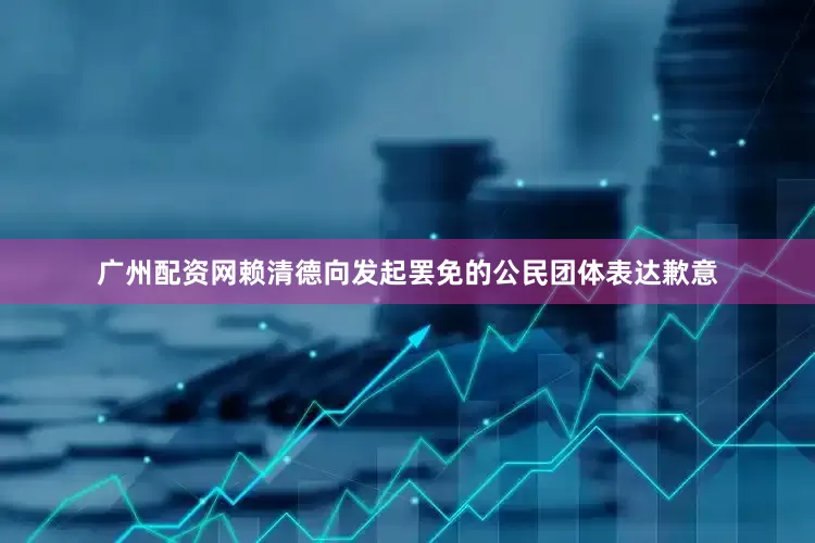 广州配资网赖清德向发起罢免的公民团体表达歉意